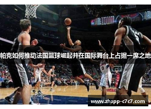 帕克如何推动法国篮球崛起并在国际舞台上占据一席之地