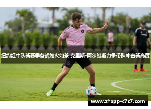 纽约红牛队新赛季备战如火如荼 克里斯·阿尔维斯力争带队冲击新高度