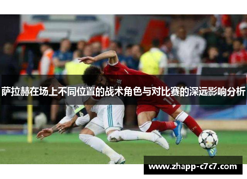 萨拉赫在场上不同位置的战术角色与对比赛的深远影响分析