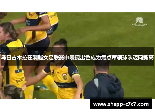 乌日古木拉在澳超女足联赛中表现出色成为焦点带领球队迈向新高